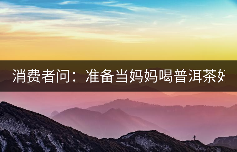 消費者問：準(zhǔn)備當(dāng)媽媽喝普洱茶好嗎？