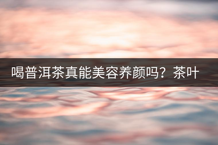 喝普洱茶真能美容養(yǎng)顏嗎？茶葉的作用