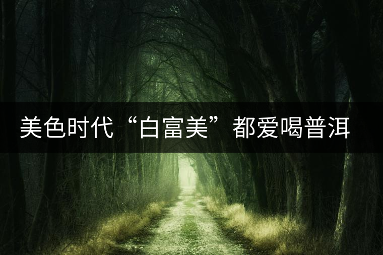 美色時(shí)代“白富美”都愛(ài)喝普洱茶美容？