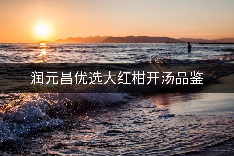 潤元昌優(yōu)選大紅柑開湯品鑒