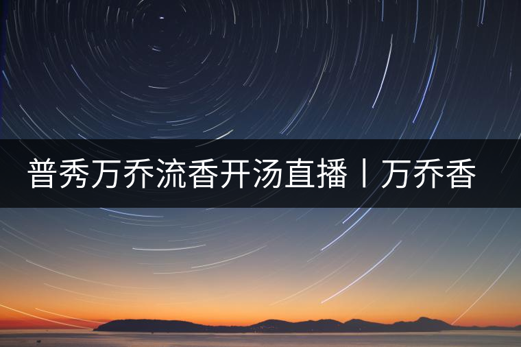普秀萬喬流香開湯直播丨萬喬香自遠(yuǎn)古來 普秀萬喬流香開湯直播丨萬喬香自遠(yuǎn)古來