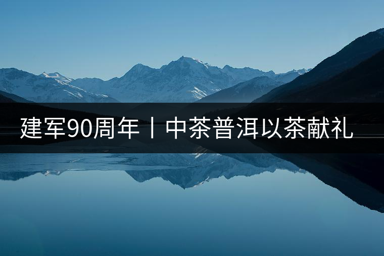 建軍90周年丨中茶普洱以茶獻禮，以茶致敬--將軍班章餅