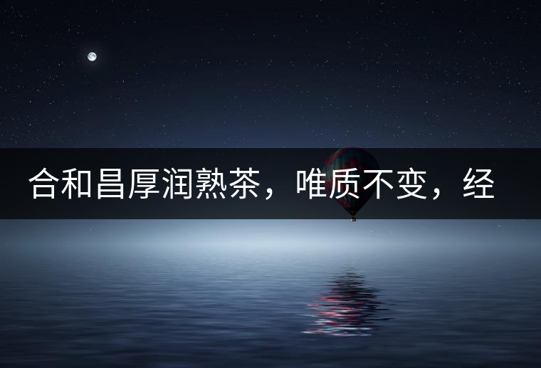 合和昌厚潤熟茶，唯質不變，經典之上延續(xù)經典！