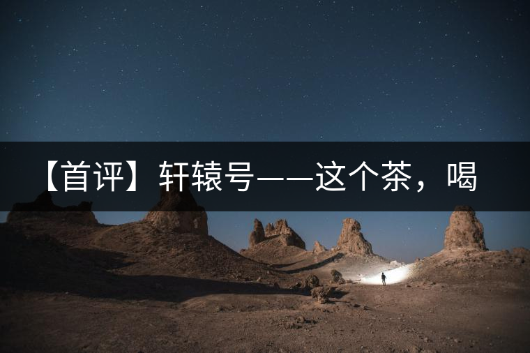 【首評】軒轅號——這個茶，喝的就是優(yōu)秀的綜合感受