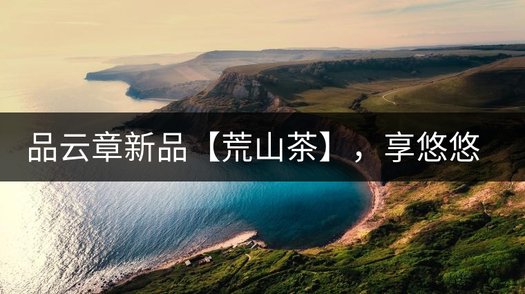 品云章新品【荒山茶】，享悠悠山野韻味