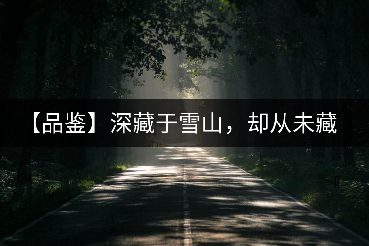 【品鑒】深藏于雪山，卻從未藏住那芳香與甘甜