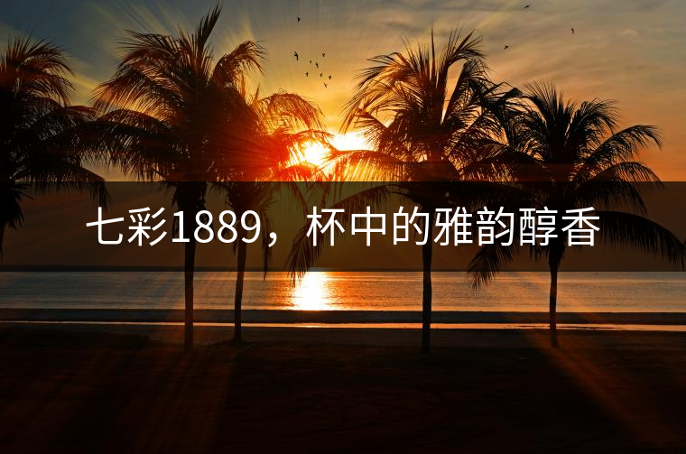 七彩1889，杯中的雅韻醇香