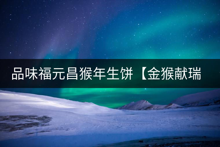 品味福元昌猴年生餅【金猴獻(xiàn)瑞】：溫婉細(xì)膩、韻味綿長(zhǎng)