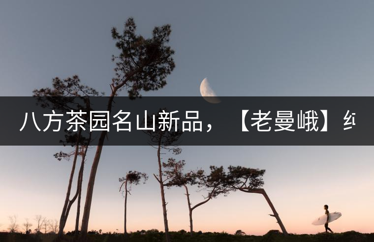 八方茶園名山新品，【老曼峨】純料來襲！