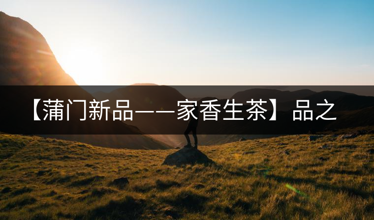 【蒲門新品——家香生茶】品之，是家的味道，存之，是家的思念