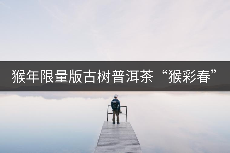 猴年限量版古樹普洱茶“猴彩春”隆重上市！