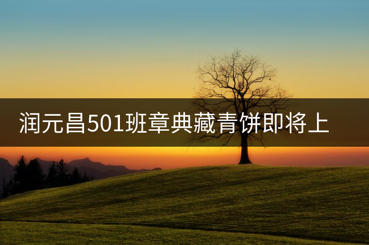 潤(rùn)元昌501班章典藏青餅即將上市 潤(rùn)元昌501班章典藏青餅即將上市