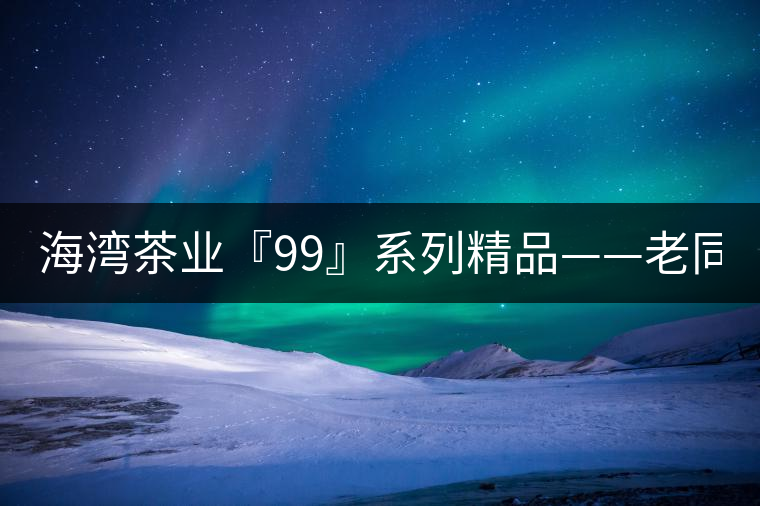 海灣茶業(yè)『99』系列精品——老同志161批9978熟餅全面上市