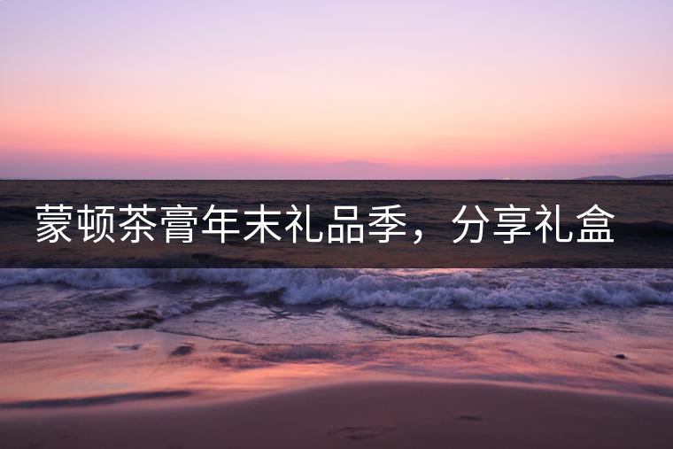 蒙頓茶膏年末禮品季，分享禮盒套裝優(yōu)惠上市！