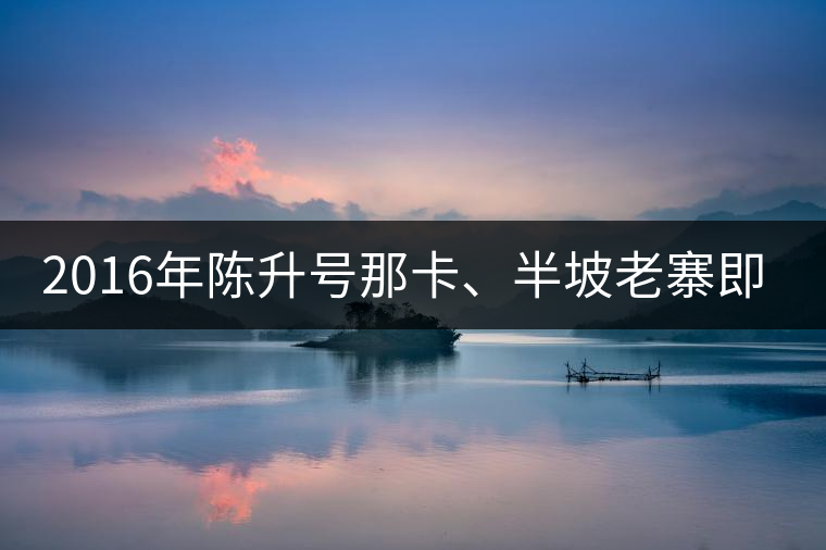 2016年陳升號那卡、半坡老寨即將上市