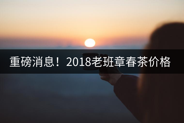 重磅消息！2018老班章春茶價格已定！漲價已成定局！