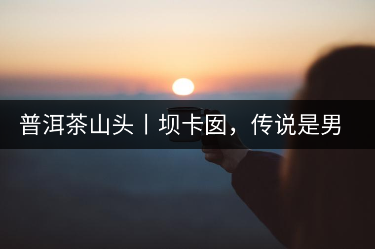 普洱茶山頭丨壩卡囡，傳說是男人向往的寨子