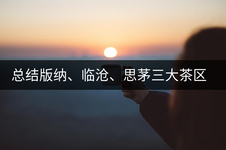 總結(jié)版納、臨滄、思茅三大茶區(qū)茶葉特點(diǎn)