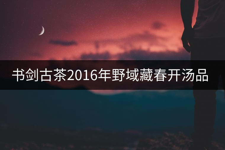 書(shū)劍古茶2016年野域藏春開(kāi)湯品鑒！