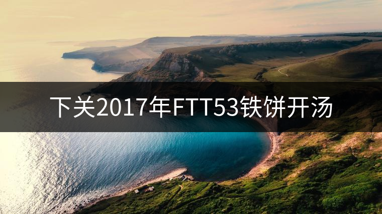 下關(guān)2017年FTT53鐵餅開湯 下關(guān)2017年FTT53鐵餅開湯