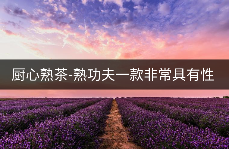 廚心熟茶-熟功夫一款非常具有性?xún)r(jià)比的熟茶 廚心熟茶-熟功夫一款非常具有性?xún)r(jià)比的熟茶