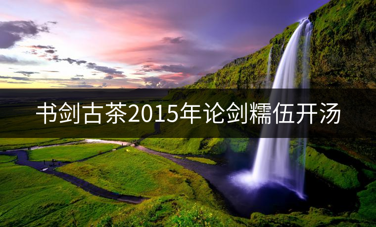 書劍古茶2015年論劍糯伍開(kāi)湯 書劍古茶2015年論劍糯伍開(kāi)湯