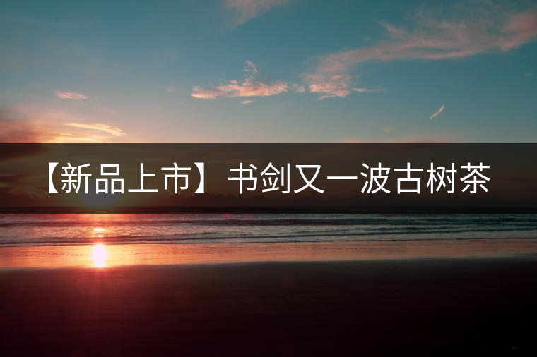 【新品上市】書劍又一波古樹茶——逍遙丹震撼來襲！