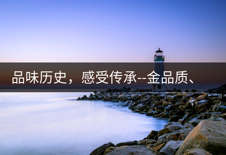 品味歷史，感受傳承--金品質(zhì)、大印象，值得細(xì)細(xì)品味!