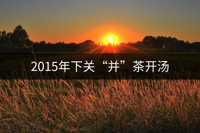 2015年下關(guān)“并”茶開湯 2015年下關(guān)“并”茶開湯