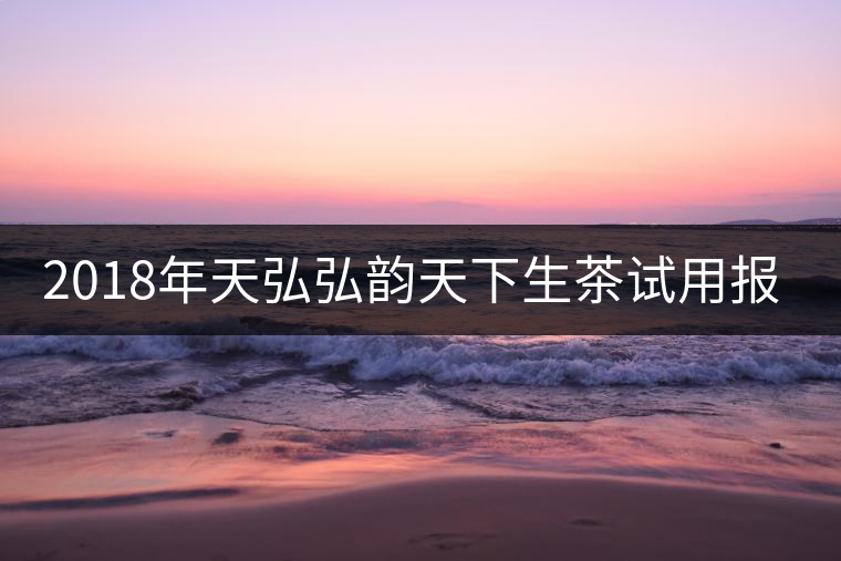 2018年天弘弘韻天下生茶試用報告 2018年天弘弘韻天下生茶試用報告