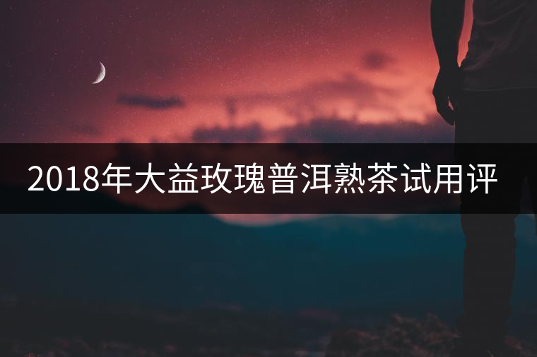 2018年大益玫瑰普洱熟茶試用評測報(bào)告