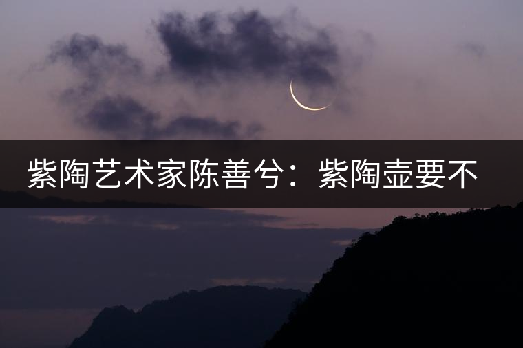 紫陶藝術(shù)家陳善兮：紫陶壺要不斷繼承與創(chuàng)新，而不是一味記載歷史