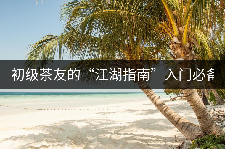 初級茶友的“江湖指南”入門必備白皮書! 初級茶友的“江湖指南”入門必備白皮書!