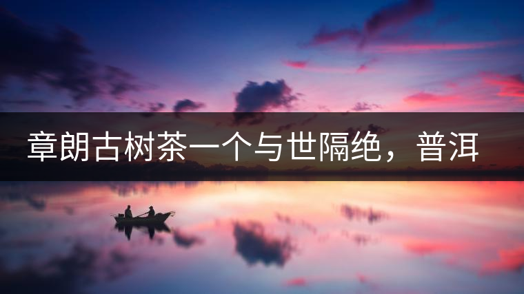 章朗古樹茶一個與世隔絕，普洱茶隔而不絕的地方