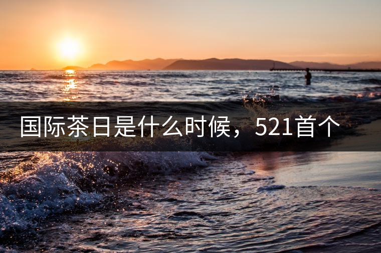 國際茶日是什么時候，521首個“國際茶日”即將到來