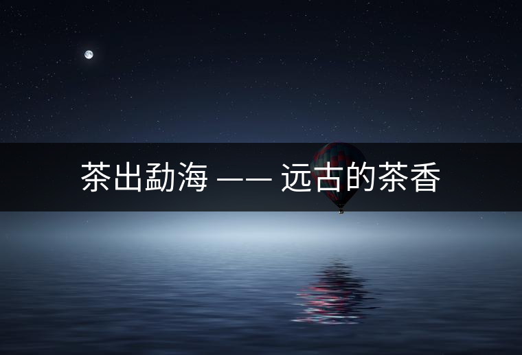 茶出勐海 —— 遠(yuǎn)古的茶香