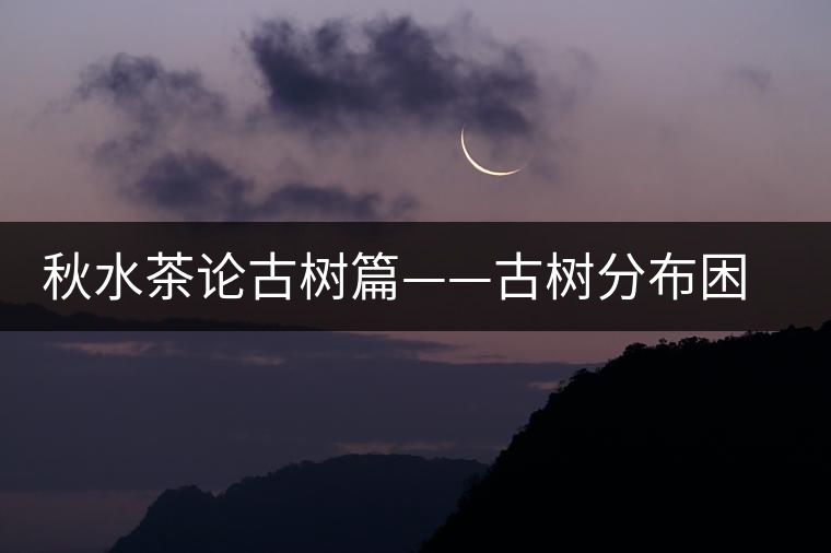 秋水茶論古樹(shù)篇——古樹(shù)分布困鹿山篇