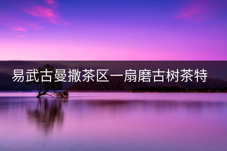 易武古曼撒茶區(qū)一扇磨古樹茶特點介紹 易武古曼撒茶區(qū)一扇磨古樹茶特點介紹