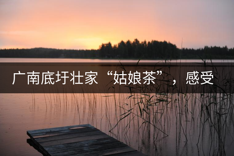 廣南底圩壯家“姑娘茶”，感受壯家的韻味