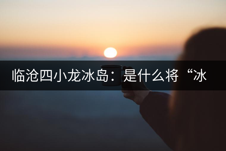 臨滄四小龍冰島：是什么將“冰島”推向神壇！