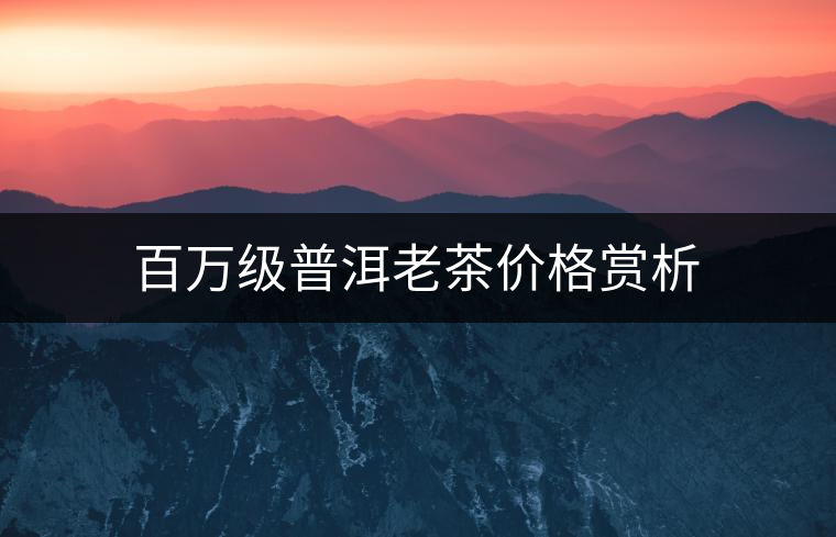 百萬級(jí)普洱老茶價(jià)格賞析 百萬級(jí)普洱老茶價(jià)格賞析