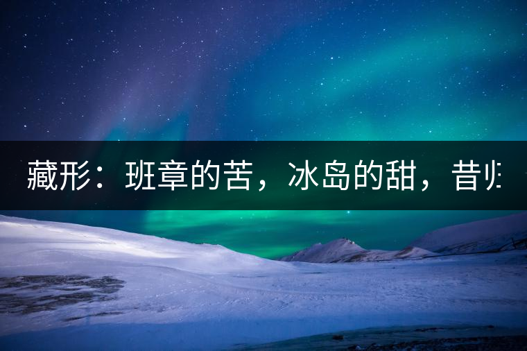 藏形：班章的苦，冰島的甜，昔歸的香！