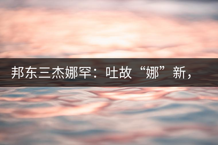 邦東三杰娜罕：吐故“娜”新，震“罕”人心