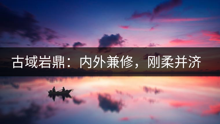 古域巖鼎：內(nèi)外兼修，剛?cè)岵?jì)，像娜罕一樣活著！