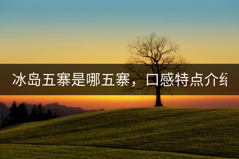 冰島五寨是哪五寨，口感特點(diǎn)介紹？