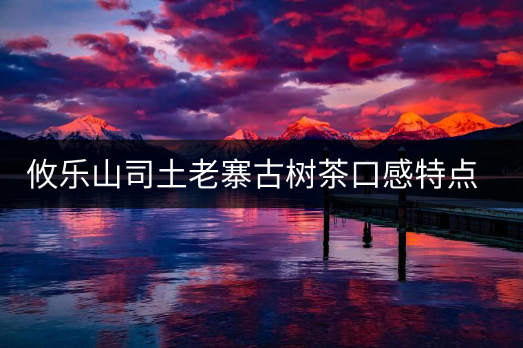 攸樂山司土老寨古樹茶口感特點(diǎn)介紹