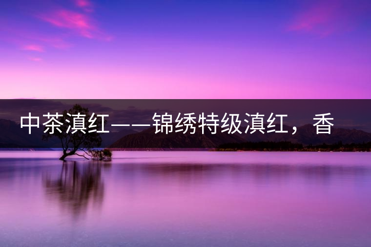 中茶滇紅——錦繡特級(jí)滇紅，香甜高揚(yáng)滋味鮮爽