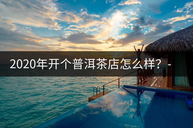 2020年開個普洱茶店怎么樣？-易武中聘號
