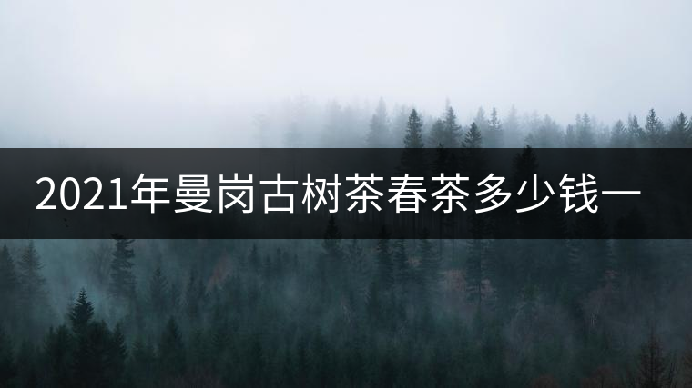 2021年曼崗古樹茶春茶多少錢一公斤？