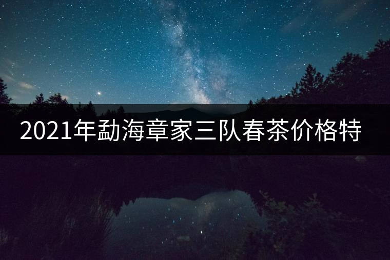 2021年勐海章家三隊(duì)春茶價(jià)格特點(diǎn)多少錢(qián)一公斤？